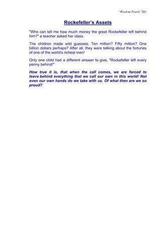 “Wisdom Pearls”201


                     Rockefeller’s Assets
"Who can tell me how much money the great Rockefeller left behind
him?" a teacher asked her class.

The children made wild guesses; Ten million? Fifty million? One
billion dollars perhaps? After all, they were talking about the fortunes
of one of the world's richest men!

Only one child had a different answer to give, "Rockefeller left every
penny behind!"

How true it is, that when the call comes, we are forced to
leave behind everything that we call our own in this world! Not
even our own hands do we take with us. Of what then are we so
proud?
 