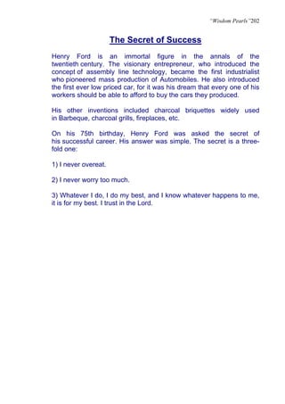 “Wisdom Pearls”202


                      The Secret of Success
Henry Ford is an immortal figure in the annals of the
twentieth century. The visionary entrepreneur, who introduced the
concept of assembly line technology, became the first industrialist
who pioneered mass production of Automobiles. He also introduced
the first ever low priced car, for it was his dream that every one of his
workers should be able to afford to buy the cars they produced.

His other inventions included charcoal briquettes widely used
in Barbeque, charcoal grills, fireplaces, etc.

On his 75th birthday, Henry Ford was asked the secret of
his successful career. His answer was simple. The secret is a three-
fold one:

1) I never overeat.

2) I never worry too much.

3) Whatever I do, I do my best, and I know whatever happens to me,
it is for my best. I trust in the Lord.
 