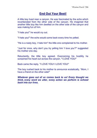 “Wisdom Pearls”206


                      End Out Your Best!
A little boy lived near a canyon. He was fascinated by the echo which
reverberated from the other side of the canyon. He imagined that
another little boy like him dwelled on the other side of the canyon and
was making fun of him.

"I hate you!" he would cry out.

"I hate you!" the echo would come back every time he yelled.

"He is a nasty boy, I hate him" the little one complained to his mother.

"Just for once, why don’t you try yelling him 'I love you'?" suggested
his mother one day.

Reluctantly, the little boy agreed. Overcoming his hostility he
screamed his heart out across the canyon, "I LOVE YOU!"

Back came the reply, "I LOVE YOU! I LOVE YOU!"

The boy rushed back to his mother to announce ecstatically, “Mom, I
have a friend on the other side!"

Whatever goes out of us comes back to us! Every thought we
think, every word we utter, every action we perform is echoed
back into our lives.
 