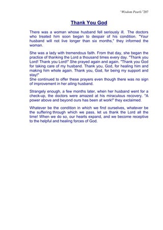 “Wisdom Pearls”207


                       Thank You God
There was a woman whose husband fell seriously ill. The doctors
who treated him soon began to despair of his condition. "Your
husband will not live longer than six months," they informed the
woman.

She was a lady with tremendous faith. From that day, she began the
practice of thanking the Lord a thousand times every day. "Thank you
Lord! Thank you Lord!" She prayed again and again. "Thank you God
for taking care of my husband. Thank you, God, for healing him and
making him whole again. Thank you, God, for being my support and
stay!"
She continued to offer these prayers even though there was no sign
of improvement in her ailing husband.

Strangely enough, a few months later, when her husband went for a
check-up, the doctors were amazed at his miraculous recovery. "A
power above and beyond ours has been at work!" they exclaimed.

Whatever be the condition in which we find ourselves, whatever be
the suffering through which we pass, let us thank the Lord all the
time! When we do so, our hearts expand, and we become receptive
to the helpful and healing forces of God.
 