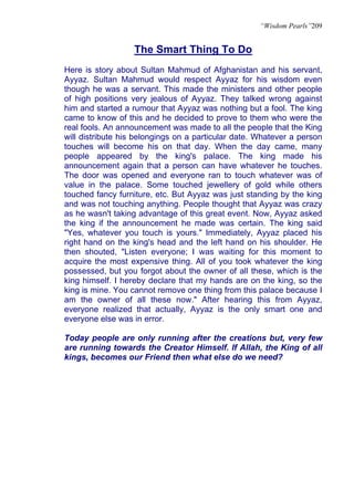 “Wisdom Pearls”209


                   The Smart Thing To Do
Here is story about Sultan Mahmud of Afghanistan and his servant,
Ayyaz. Sultan Mahmud would respect Ayyaz for his wisdom even
though he was a servant. This made the ministers and other people
of high positions very jealous of Ayyaz. They talked wrong against
him and started a rumour that Ayyaz was nothing but a fool. The king
came to know of this and he decided to prove to them who were the
real fools. An announcement was made to all the people that the King
will distribute his belongings on a particular date. Whatever a person
touches will become his on that day. When the day came, many
people appeared by the king's palace. The king made his
announcement again that a person can have whatever he touches.
The door was opened and everyone ran to touch whatever was of
value in the palace. Some touched jewellery of gold while others
touched fancy furniture, etc. But Ayyaz was just standing by the king
and was not touching anything. People thought that Ayyaz was crazy
as he wasn't taking advantage of this great event. Now, Ayyaz asked
the king if the announcement he made was certain. The king said
"Yes, whatever you touch is yours." Immediately, Ayyaz placed his
right hand on the king's head and the left hand on his shoulder. He
then shouted, "Listen everyone; I was waiting for this moment to
acquire the most expensive thing. All of you took whatever the king
possessed, but you forgot about the owner of all these, which is the
king himself. I hereby declare that my hands are on the king, so the
king is mine. You cannot remove one thing from this palace because I
am the owner of all these now." After hearing this from Ayyaz,
everyone realized that actually, Ayyaz is the only smart one and
everyone else was in error.

Today people are only running after the creations but, very few
are running towards the Creator Himself. If Allah, the King of all
kings, becomes our Friend then what else do we need?
 