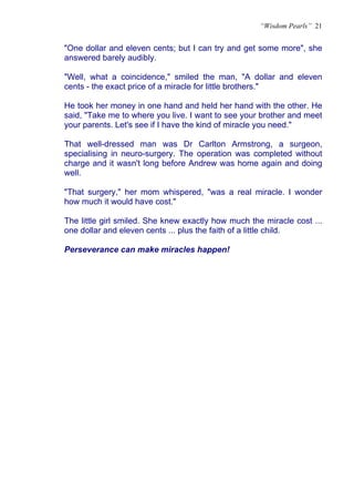 “Wisdom Pearls” 21


"One dollar and eleven cents; but I can try and get some more", she
answered barely audibly.

"Well, what a coincidence," smiled the man, "A dollar and eleven
cents - the exact price of a miracle for little brothers."

He took her money in one hand and held her hand with the other. He
said, "Take me to where you live. I want to see your brother and meet
your parents. Let's see if I have the kind of miracle you need."

That well-dressed man was Dr Carlton Armstrong, a surgeon,
specialising in neuro-surgery. The operation was completed without
charge and it wasn't long before Andrew was home again and doing
well.

"That surgery," her mom whispered, "was a real miracle. I wonder
how much it would have cost."

The little girl smiled. She knew exactly how much the miracle cost ...
one dollar and eleven cents ... plus the faith of a little child.

Perseverance can make miracles happen!
 