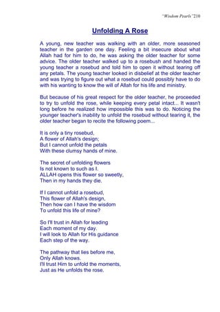 “Wisdom Pearls”210


                        Unfolding A Rose
A young, new teacher was walking with an older, more seasoned
teacher in the garden one day. Feeling a bit insecure about what
Allah had for him to do, he was asking the older teacher for some
advice. The older teacher walked up to a rosebush and handed the
young teacher a rosebud and told him to open it without tearing off
any petals. The young teacher looked in disbelief at the older teacher
and was trying to figure out what a rosebud could possibly have to do
with his wanting to know the will of Allah for his life and ministry.

But because of his great respect for the older teacher, he proceeded
to try to unfold the rose, while keeping every petal intact... It wasn't
long before he realized how impossible this was to do. Noticing the
younger teacher's inability to unfold the rosebud without tearing it, the
older teacher began to recite the following poem...

It is only a tiny rosebud,
A flower of Allah's design;
But I cannot unfold the petals
With these clumsy hands of mine.

The secret of unfolding flowers
Is not known to such as I.
ALLAH opens this flower so sweetly,
Then in my hands they die.

If I cannot unfold a rosebud,
This flower of Allah's design,
Then how can I have the wisdom
To unfold this life of mine?

So I'll trust in Allah for leading
Each moment of my day.
I will look to Allah for His guidance
Each step of the way.

The pathway that lies before me,
Only Allah knows.
I'll trust Him to unfold the moments,
Just as He unfolds the rose.
 