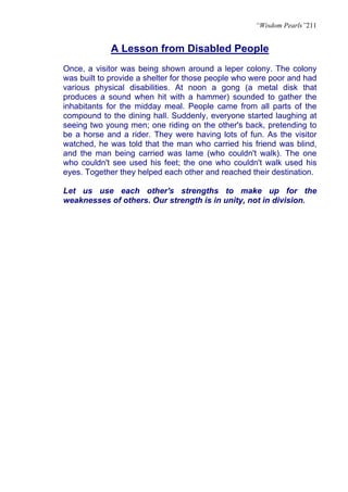 “Wisdom Pearls”211


            A Lesson from Disabled People
Once, a visitor was being shown around a leper colony. The colony
was built to provide a shelter for those people who were poor and had
various physical disabilities. At noon a gong (a metal disk that
produces a sound when hit with a hammer) sounded to gather the
inhabitants for the midday meal. People came from all parts of the
compound to the dining hall. Suddenly, everyone started laughing at
seeing two young men; one riding on the other's back, pretending to
be a horse and a rider. They were having lots of fun. As the visitor
watched, he was told that the man who carried his friend was blind,
and the man being carried was lame (who couldn't walk). The one
who couldn't see used his feet; the one who couldn't walk used his
eyes. Together they helped each other and reached their destination.

Let us use each other's strengths to make up for the
weaknesses of others. Our strength is in unity, not in division.
 