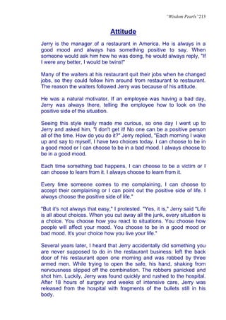 “Wisdom Pearls”213


                                Attitude
Jerry is the manager of a restaurant in America. He is always in a
good mood and always has something positive to say. When
someone would ask him how he was doing, he would always reply, "If
I were any better, I would be twins!"

Many of the waiters at his restaurant quit their jobs when he changed
jobs, so they could follow him around from restaurant to restaurant.
The reason the waiters followed Jerry was because of his attitude.

He was a natural motivator. If an employee was having a bad day,
Jerry was always there, telling the employee how to look on the
positive side of the situation.

Seeing this style really made me curious, so one day I went up to
Jerry and asked him, "I don't get it! No one can be a positive person
all of the time. How do you do it?" Jerry replied, "Each morning I wake
up and say to myself, I have two choices today. I can choose to be in
a good mood or I can choose to be in a bad mood. I always choose to
be in a good mood.

Each time something bad happens, I can choose to be a victim or I
can choose to learn from it. I always choose to learn from it.

Every time someone comes to me complaining, I can choose to
accept their complaining or I can point out the positive side of life. I
always choose the positive side of life."

"But it's not always that easy," I protested. "Yes, it is," Jerry said "Life
is all about choices. When you cut away all the junk, every situation is
a choice. You choose how you react to situations. You choose how
people will affect your mood. You choose to be in a good mood or
bad mood. It's your choice how you live your life."

Several years later, I heard that Jerry accidentally did something you
are never supposed to do in the restaurant business: left the back
door of his restaurant open one morning and was robbed by three
armed men. While trying to open the safe, his hand, shaking from
nervousness slipped off the combination. The robbers panicked and
shot him. Luckily, Jerry was found quickly and rushed to the hospital.
After 18 hours of surgery and weeks of intensive care, Jerry was
released from the hospital with fragments of the bullets still in his
body.
 