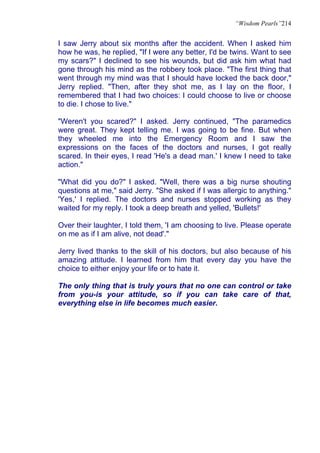 “Wisdom Pearls”214


I saw Jerry about six months after the accident. When I asked him
how he was, he replied, "If I were any better, I'd be twins. Want to see
my scars?" I declined to see his wounds, but did ask him what had
gone through his mind as the robbery took place. "The first thing that
went through my mind was that I should have locked the back door,"
Jerry replied. "Then, after they shot me, as I lay on the floor, I
remembered that I had two choices: I could choose to live or choose
to die. I chose to live."

"Weren't you scared?" I asked. Jerry continued, "The paramedics
were great. They kept telling me. I was going to be fine. But when
they wheeled me into the Emergency Room and I saw the
expressions on the faces of the doctors and nurses, I got really
scared. In their eyes, I read 'He's a dead man.' I knew I need to take
action."

"What did you do?" I asked. "Well, there was a big nurse shouting
questions at me," said Jerry. "She asked if I was allergic to anything."
'Yes,' I replied. The doctors and nurses stopped working as they
waited for my reply. I took a deep breath and yelled, 'Bullets!'

Over their laughter, I told them, 'I am choosing to live. Please operate
on me as if I am alive, not dead'."

Jerry lived thanks to the skill of his doctors, but also because of his
amazing attitude. I learned from him that every day you have the
choice to either enjoy your life or to hate it.

The only thing that is truly yours that no one can control or take
from you-is your attitude, so if you can take care of that,
everything else in life becomes much easier.
 