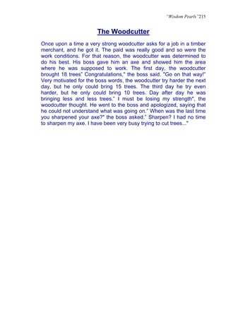 “Wisdom Pearls”215


                       The Woodcutter
Once upon a time a very strong woodcutter asks for a job in a timber
merchant, and he got it. The paid was really good and so were the
work conditions. For that reason, the woodcutter was determined to
do his best. His boss gave him an axe and showed him the area
where he was supposed to work. The first day, the woodcutter
brought 18 trees” Congratulations," the boss said. "Go on that way!”
Very motivated for the boss words, the woodcutter try harder the next
day, but he only could bring 15 trees. The third day he try even
harder, but he only could bring 10 trees. Day after day he was
bringing less and less trees.” I must be losing my strength", the
woodcutter thought. He went to the boss and apologized, saying that
he could not understand what was going on.” When was the last time
you sharpened your axe?" the boss asked.” Sharpen? I had no time
to sharpen my axe. I have been very busy trying to cut trees..."
 
