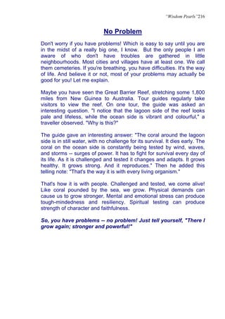 “Wisdom Pearls”216


                             No Problem
Don't worry if you have problems! Which is easy to say until you are
in the midst of a really big one, I know. But the only people I am
aware of who don't have troubles are gathered in little
neighbourhoods. Most cities and villages have at least one. We call
them cemeteries. If you're breathing, you have difficulties. It's the way
of life. And believe it or not, most of your problems may actually be
good for you! Let me explain.

Maybe you have seen the Great Barrier Reef, stretching some 1,800
miles from New Guinea to Australia. Tour guides regularly take
visitors to view the reef. On one tour, the guide was asked an
interesting question. "I notice that the lagoon side of the reef looks
pale and lifeless, while the ocean side is vibrant and colourful," a
traveller observed. "Why is this?"

The guide gave an interesting answer: "The coral around the lagoon
side is in still water, with no challenge for its survival. It dies early. The
coral on the ocean side is constantly being tested by wind, waves,
and storms -- surges of power. It has to fight for survival every day of
its life. As it is challenged and tested it changes and adapts. It grows
healthy. It grows strong. And it reproduces." Then he added this
telling note: "That's the way it is with every living organism."

That's how it is with people. Challenged and tested, we come alive!
Like coral pounded by the sea, we grow. Physical demands can
cause us to grow stronger. Mental and emotional stress can produce
tough-mindedness and resiliency. Spiritual testing can produce
strength of character and faithfulness.

So, you have problems -- no problem! Just tell yourself, "There I
grow again; stronger and powerful!"
 