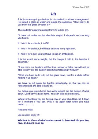 “Wisdom Pearls”217


                                       Life
A lecturer was giving a lecture to his student on stress management.
He raised a glass of water and asked the audience, "How heavy do
you think this glass of water is?"

The students' answers ranged from 20 to 500 gm.

"It does not matter on the absolute weight. It depends on how long
you hold it.

If I hold it for a minute, it is OK.

If I hold it for an hour, I will have an ache in my right arm.

If I hold it for a day, you will have to call an ambulance.

It is the exact same weight, but the longer I hold it, the heavier it
becomes."

"If we carry our burdens all the time, sooner or later, we will not be
able to carry on, the burden becoming increasingly heavier."

"What you have to do is to put the glass down, rest for a while before
holding it up again."

We have to put down the burden periodically, so that we can be
refreshed and are able to carry on.

So, before you return home from work tonight, put the burden of work
down. Don't carry it back home. You can pick it up tomorrow.

Whatever burdens you are having now on your shoulders, let it down
for a moment if you can. Pick it up again later when you have
rested...............

Rest and relax.

Life is short, enjoy it!!

Wisdom: In the end what matters most is, how well did you live,
love, and learn to let go.
 