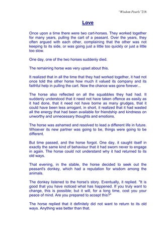 “Wisdom Pearls”218


                                  Love

Once upon a time there were two cart-horses. They worked together
for many years, pulling the cart of a peasant. Over the years, they
often argued with each other, complaining that the other was not
keeping to its side, or was going just a little too quickly or just a little
too slow.

One day, one of the two horses suddenly died.

The remaining horse was very upset about this.

It realized that in all the time that they had worked together, it had not
once told the other horse how much it valued its company and its
faithful help in pulling the cart. Now the chance was gone forever...

The horse also reflected on all the squabbles they had had. It
suddenly understood that it need not have taken offence as easily as
it had done, that it need not have borne as many grudges, that it
could have been less arrogant, in short, it realized that it had wasted
all the energy that had been available for friendship and kindness on
unworthy and unnecessary thoughts and emotions.

The horse was ashamed and resolved to lead a different life in future.
Whoever its new partner was going to be, things were going to be
different.

But time passed, and the horse forgot. One day, it caught itself in
exactly the same kind of behaviour that it had sworn never to engage
in again. The horse could not understand why it had returned to its
old ways.

That evening, in the stable, the horse decided to seek out the
peasant's donkey, which had a reputation for wisdom among the
animals.

The donkey listened to the horse's story. Eventually, it replied. "It is
good that you have noticed what has happened. If you truly want to
change, this is possible; but it will, for a long time, cost you your
peace of mind. Are you prepared to accept this?"

The horse replied that it definitely did not want to return to its old
ways. Anything was better than that.
 