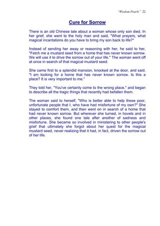“Wisdom Pearls” 22


                        Cure for Sorrow
                        U




There is an old Chinese tale about a woman whose only son died. In
her grief, she went to the holy man and said, "What prayers, what
magical incantations do you have to bring my son back to life?"

Instead of sending her away or reasoning with her, he said to her,
"Fetch me a mustard seed from a home that has never known sorrow.
We will use it to drive the sorrow out of your life." The woman went off
at once in search of that magical mustard seed.

She came first to a splendid mansion, knocked at the door, and said,
"I am looking for a home that has never known sorrow. Is this a
place? It is very important to me."

They told her, "You've certainly come to the wrong place," and began
to describe all the tragic things that recently had befallen them.

The woman said to herself, "Who is better able to help these poor,
unfortunate people that I, who have had misfortune of my own?" She
stayed to comfort them, and then went on in search of a home that
had never known sorrow. But wherever she turned, in hovels and in
other places, she found one tale after another of sadness and
misfortune. She became so involved in ministering to other people's
grief that ultimately she forgot about her quest for the magical
mustard seed, never realizing that it had, in fact, driven the sorrow out
of her life.
 