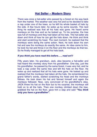 “Wisdom Pearls”220


                 Hat Seller – Modern Story
There was once a hat-seller who passed by a forest on his way back
from the market. The weather was very hot and so he decided to take
a nap under one of the trees, so he left his whole basket of hats by
the side. A few hours later, he woke up by some sounds. The next
thing he realized was that all his hats was gone. He heard some
monkeys on the tree and so he looked up. To his surprise, the tree
was full of monkeys and they had taken all his hats. The hat-seller sits
down and think of how he can get the hats down. He think and think
and start scratching his head. The next moment, he realized that the
monkeys were doing the same action. Next, he took down his own
hat and saw the monkeys do exactly the same. An idea came to him,
he took his hat and throw it on the floor and the monkeys do that too.
So he finally managed to get all his hats back.

If you think you have read this before....., read on!!!

Fifty years later, his grandson, Jack, also became a hat-seller and
had heard this monkey story from his grandfather. One day, just like
his grandfather, he passed by the same forest, it was very hot, and he
took a nap under the same tree and left the hats on the floor. He
woke up and realized that all his hats were gone. He looked up and
realized that the monkeys had taken all the hats. He remembered his
grand father's words, started scratching his head and the monkeys
follows. He took down his hat and fanned himself and again the
monkeys followed. Now, very convinced of his grandfather's idea,
JACK threw his hat on the floor but to his surprise, the monkeys still
hold on to all the hats. Then one monkey climbed down the tree,
grabbed the hat on the floor, gave him a slap and said "You think
only you have a grandfather".
 