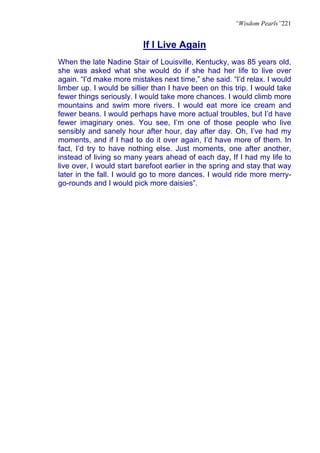 “Wisdom Pearls”221


                          If I Live Again
When the late Nadine Stair of Louisville, Kentucky, was 85 years old,
she was asked what she would do if she had her life to live over
again. “I’d make more mistakes next time,” she said. “I’d relax. I would
limber up. I would be sillier than I have been on this trip. I would take
fewer things seriously. I would take more chances. I would climb more
mountains and swim more rivers. I would eat more ice cream and
fewer beans. I would perhaps have more actual troubles, but I’d have
fewer imaginary ones. You see, I’m one of those people who live
sensibly and sanely hour after hour, day after day. Oh, I’ve had my
moments, and if I had to do it over again, I’d have more of them. In
fact, I’d try to have nothing else. Just moments, one after another,
instead of living so many years ahead of each day, If I had my life to
live over, I would start barefoot earlier in the spring and stay that way
later in the fall. I would go to more dances. I would ride more merry-
go-rounds and I would pick more daisies”.
 