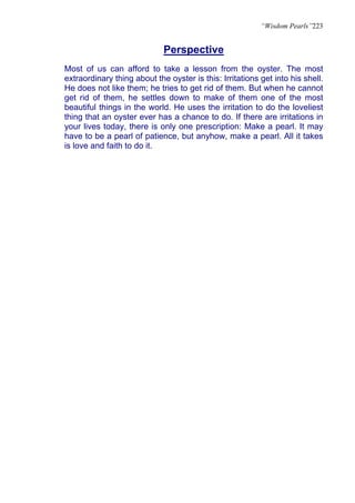 “Wisdom Pearls”223


                             Perspective
Most of us can afford to take a lesson from the oyster. The most
extraordinary thing about the oyster is this: Irritations get into his shell.
He does not like them; he tries to get rid of them. But when he cannot
get rid of them, he settles down to make of them one of the most
beautiful things in the world. He uses the irritation to do the loveliest
thing that an oyster ever has a chance to do. If there are irritations in
your lives today, there is only one prescription: Make a pearl. It may
have to be a pearl of patience, but anyhow, make a pearl. All it takes
is love and faith to do it.
 