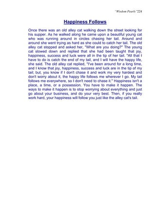 “Wisdom Pearls”224


                      Happiness Follows
Once there was an old alley cat walking down the street looking for
his supper. As he walked along he came upon a beautiful young cat
who was running around in circles chasing her tail. Around and
around she went trying as hard as she could to catch her tail. The old
alley cat stopped and asked her, "What are you doing?" The young
cat slowed down and replied that she had been taught that joy,
happiness, success and luck were all in the tip of her tail. "All that I
have to do is catch the end of my tail, and I will have the happy life,
she said. The old alley cat replied, "I've been around for a long time,
and I know that joy, happiness, success and luck are in the tip of my
tail; but, you know if I don't chase it and work my very hardest and
don't worry about it, the happy life follows me wherever I go. My tail
follows me everywhere, so I don't need to chase it." Happiness isn't a
place, a time, or a possession. You have to make it happen. The
ways to make it happen is to stop worrying about everything and just
go about your business, and do your very best. Then, if you really
work hard, your happiness will follow you just like the alley cat's tail.
 