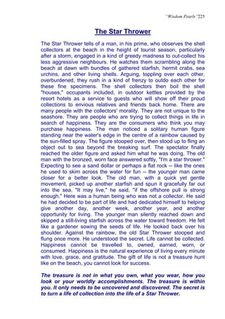 “Wisdom Pearls”225


                       The Star Thrower
The Star Thrower tells of a man, in his prime, who observes the shell
collectors at the beach in the height of tourist season, particularly
after a storm, engaged in a kind of greedy madness to out-collect his
less aggressive neighbours. He watches them scrambling along the
beach at dawn with bundles of gathered starfish, hermit crabs, sea
urchins, and other living shells. Arguing, toppling over each other,
overburdened, they rush in a kind of frenzy to outdo each other for
these fine specimens. The shell collectors then boil the shell
"houses," occupants included, in outdoor kettles provided by the
resort hotels as a service to guests who will show off their proud
collections to envious relatives and friends back home. There are
many people with the collectors' morality. They are not unique to the
seashore. They are people who are trying to collect things in life in
search of happiness. They are the consumers who think you may
purchase happiness. The man noticed a solitary human figure
standing near the water's edge in the centre of a rainbow caused by
the sun-filled spray. The figure stooped over, then stood up to fling an
object out to sea beyond the breaking surf. The spectator finally
reached the older figure and asked him what he was doing. The old
man with the bronzed, worn face answered softly, "I'm a star thrower."
Expecting to see a sand dollar or perhaps a flat rock -- like the ones
he used to skim across the water for fun -- the younger man came
closer for a better look. The old man, with a quick yet gentle
movement, picked up another starfish and spun it gracefully far out
into the sea. "It may live," he said, "if the offshore pull is strong
enough." Here was a human being who was not a collector. He said
he had decided to be part of life and had dedicated himself to helping
give another day, another week, another year, and another
opportunity for living. The younger man silently reached down and
skipped a still-living starfish across the water toward freedom. He felt
like a gardener sowing the seeds of life. He looked back over his
shoulder. Against the rainbow, the old Star Thrower stooped and
flung once more. He understood the secret. Life cannot be collected.
Happiness cannot be travelled to, owned, earned, worn, or
consumed. Happiness is the natural experience of living every minute
with love, grace, and gratitude. The gift of life is not a treasure hunt
like on the beach, you cannot look for success.

The treasure is not in what you own, what you wear, how you
look or your worldly accomplishments. The treasure is within
you. It only needs to be uncovered and discovered. The secret is
to turn a life of collection into the life of a Star Thrower.
 