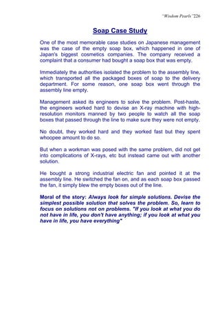 “Wisdom Pearls”226


                       Soap Case Study
One of the most memorable case studies on Japanese management
was the case of the empty soap box, which happened in one of
Japan's biggest cosmetics companies. The company received a
complaint that a consumer had bought a soap box that was empty.

Immediately the authorities isolated the problem to the assembly line,
which transported all the packaged boxes of soap to the delivery
department. For some reason, one soap box went through the
assembly line empty.

Management asked its engineers to solve the problem. Post-haste,
the engineers worked hard to devise an X-ray machine with high-
resolution monitors manned by two people to watch all the soap
boxes that passed through the line to make sure they were not empty.

No doubt, they worked hard and they worked fast but they spent
whoopee amount to do so.

But when a workman was posed with the same problem, did not get
into complications of X-rays, etc but instead came out with another
solution.

He bought a strong industrial electric fan and pointed it at the
assembly line. He switched the fan on, and as each soap box passed
the fan, it simply blew the empty boxes out of the line.

Moral of the story: Always look for simple solutions. Devise the
simplest possible solution that solves the problem. So, learn to
focus on solutions not on problems. "If you look at what you do
not have in life, you don't have anything; if you look at what you
have in life, you have everything"
 