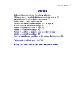 “Wisdom Pearls”227


                            Struggle
Let me share someone's life history with you:
This was a man who failed in business at the age of 21;
Was defeated in a legislative race at age 22;
Failed again in business at age 24;
Overcame the death of his sweetheart at age 26;
Had a nervous breakdown at age 27;
Lost a congressional race at age 34;
Lost a senatorial race at age 45;
Failed in an effort to become vice-president at age 47;
Lost a senatorial race at age 49;
And he was elected president of the United States at age 52.

This man was ABRAHAM LINCOLN.

Every success story is also a story of great failure.
 