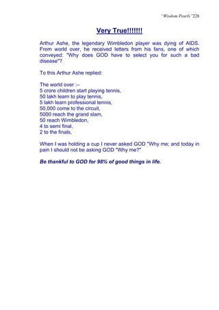 “Wisdom Pearls”228


                          Very True!!!!!!!
Arthur Ashe, the legendary Wimbledon player was dying of AIDS.
From world over, he received letters from his fans, one of which
conveyed: "Why does GOD have to select you for such a bad
disease"?

To this Arthur Ashe replied:

The world over :–
5 crore children start playing tennis,
50 lakh learn to play tennis,
5 lakh learn professional tennis,
50,000 come to the circuit,
5000 reach the grand slam,
50 reach Wimbledon,
4 to semi final,
2 to the finals,

When I was holding a cup I never asked GOD "Why me; and today in
pain I should not be asking GOD "Why me?"

Be thankful to GOD for 98% of good things in life.
 