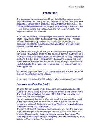 “Wisdom Pearls”229


                              Fresh Fish

The Japanese have always loved fresh fish. But the waters close to
Japan have not held many fish for decades. So to feed the Japanese
population, fishing boats got bigger and went farther than ever. The
farther the fishermen went, the longer it took to bring in the fish. If the
return trip took more than a few days, the fish were not fresh. The
Japanese did not like the taste.

To solve this problem, fishing companies installed freezers on their
boats. They would catch the fish and freeze them at sea. Freezers
allowed the boats to go farther and stay longer. However, the
Japanese could taste the difference between fresh and frozen and
they did not like frozen fish.

The frozen fish brought a lower price. So fishing companies installed
fish tanks. They would catch the fish and stuff them in the tanks, fin to
fin. After a little thrashing around, the fish stopped moving. They were
tired and dull, but alive. Unfortunately, the Japanese could still taste
the difference. Because the fish did not move for days, they lost their
fresh-fish taste. The Japanese preferred the lively taste of fresh fish,
not sluggish fish.

So how did Japanese fishing companies solve this problem? How do
they get fresh-tasting fish to Japan?

If you were consulting the fish industry, what would you recommend?

How Japanese Fish Stay Fresh:

To keep the fish tasting fresh, the Japanese fishing companies still
put the fish in the tanks. But now they add a small shark to each tank.
The shark eats a few fish, but most of the fish arrive in a very lively
state. The fish are challenged.
Have you realized that some of us are also living in a pond but most
of the time tired & dull, so we need a Shark in our life to keep us
awake and moving? Basically in our lives Sharks are new challenges
to keep us active and taste better.....
The more intelligent, persistent and competent you are, the more you
enjoy a challenge. If your challenges are the correct size, and if you
are steadily conquering those challenges, you are Conqueror. You
think of your challenges and get energized. You are excited to try new
solutions. You have fun. You are alive!
 