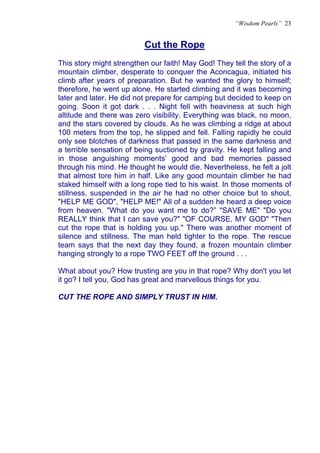 “Wisdom Pearls” 23


                          Cut the Rope
                          U




This story might strengthen our faith! May God! They tell the story of a
mountain climber, desperate to conquer the Aconcagua, initiated his
climb after years of preparation. But he wanted the glory to himself;
therefore, he went up alone. He started climbing and it was becoming
later and later. He did not prepare for camping but decided to keep on
going. Soon it got dark . . . Night fell with heaviness at such high
altitude and there was zero visibility. Everything was black, no moon,
and the stars covered by clouds. As he was climbing a ridge at about
100 meters from the top, he slipped and fell. Falling rapidly he could
only see blotches of darkness that passed in the same darkness and
a terrible sensation of being suctioned by gravity. He kept falling and
in those anguishing moments’ good and bad memories passed
through his mind. He thought he would die. Nevertheless, he felt a jolt
that almost tore him in half. Like any good mountain climber he had
staked himself with a long rope tied to his waist. In those moments of
stillness, suspended in the air he had no other choice but to shout,
"HELP ME GOD", "HELP ME!" All of a sudden he heard a deep voice
from heaven. "What do you want me to do?” "SAVE ME" "Do you
REALLY think that I can save you?" "OF COURSE, MY GOD" "Then
cut the rope that is holding you up." There was another moment of
silence and stillness. The man held tighter to the rope. The rescue
team says that the next day they found, a frozen mountain climber
hanging strongly to a rope TWO FEET off the ground . . .

What about you? How trusting are you in that rope? Why don't you let
it go? I tell you, God has great and marvellous things for you.

CUT THE ROPE AND SIMPLY TRUST IN HIM.
 