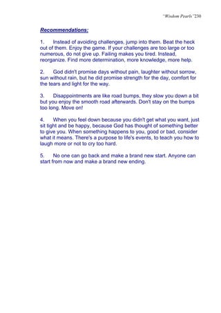 “Wisdom Pearls”230


Recommendations:

1.    Instead of avoiding challenges, jump into them. Beat the heck
out of them. Enjoy the game. If your challenges are too large or too
numerous, do not give up. Failing makes you tired. Instead,
reorganize. Find more determination, more knowledge, more help.

2.    God didn't promise days without pain, laughter without sorrow,
sun without rain, but he did promise strength for the day, comfort for
the tears and light for the way.

3.    Disappointments are like road bumps, they slow you down a bit
but you enjoy the smooth road afterwards. Don't stay on the bumps
too long. Move on!

4.     When you feel down because you didn't get what you want, just
sit tight and be happy, because God has thought of something better
to give you. When something happens to you, good or bad, consider
what it means. There's a purpose to life's events, to teach you how to
laugh more or not to cry too hard.

5.     No one can go back and make a brand new start. Anyone can
start from now and make a brand new ending.
 