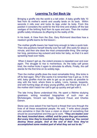 “Wisdom Pearls”231


                   Learning To Get Back Up
Bringing a giraffe into the world is a tall order. A baby giraffe falls 10
feet from its mother’s womb and usually lands on its back. Within
seconds it rolls over and tucks its legs under its body. From this
position it considers the world for the first time and shakes off the last
vestiges of the birthing fluid from its eyes and ears. Then the mother
giraffe rudely introduces its offspring to the reality of life.

In his book, A View from the Zoo, Gary Richmond describes how a
newborn giraffe learns its first lesson:-

The mother giraffe lowers her head long enough to take a quick look.
Then she positions herself directly over her calf. She waits for about a
minute, and then she does the most unreasonable thing. She swings
her long, pendulous leg outward and kicks her baby, so that it is sent
sprawling head over heels.

 When it doesn’t get up, the violent process is repeated over and over
again. The struggle to rise is momentous. As the baby calf grows
tired, the mother kicks it again to stimulate its efforts. Finally, the calf
stands for the first time on its wobbly legs.

Then the mother giraffe does the most remarkable thing. She kicks is
off its feet again. Why? She wants it to remember how it got up. In the
wild, baby giraffes must be able to get up as quickly as possible to
stay with the herd, where there is safety. Lions, hyenas, leopards,
and wild hunting dogs all enjoy young giraffes, and they’d get it too, if
the mother didn’t teach her calf to get up quickly and get with it.

The late Irving Stone understood this. He spent a lifetime studying
greatness, writing novelized biographies of such men as
Michelangelo, Vincent van Gogh, Sigmund Freud, and Charles
Darwin.

Stone was once asked if he had found a thread that runs through the
lives of all these exceptional people. He said, “I write about people
who sometime in their life have a vision or dream of something that
should be accomplished and they go to work. “They are beaten over
the head, knocked down, vilified, and for years they get nowhere.
But every time they’re knocked down they stand up. You cannot
destroy these people. And at the end of their lives they’ve
accomplished some modest part of what they set out to do.”
 