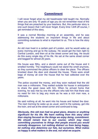 “Wisdom Pearls”232


                           Commitment
I will never forget what my old headmaster told taught me. Normally
when you are only 15 years of age you do not remember most of the
things that are preached by your teachers. But, this particular story is
one such lesson that I will never forget. Every time I drift off course, I
get reminded of this story.

It was a normal Monday morning at an assembly, and he was
addressing the students on important things in life and about
committing ourselves to what is important to us. This is how the story
went:

An old man lived in a certain part of London, and he would wake up
every morning and go to the subway. He would get the train right to
Central London, and then sit at the street corner and beg. He would
do this every single day of his life. He sat at the same street corner
and begged for almost 20 years.

His house was filthy, and a stench came out of the house and it
smelled horribly. The neighbours could not stand the smell anymore,
so they summoned the police officers to clear the place. The officers
knocked down the door and cleaned the house. There were small
bags of money all over the house that he had collected over the
years.

The police counted the money, and they soon realized that the old
man was a millionaire. They waited outside his house in anticipation
to share the good news with him. When he arrived home that
evening, he was met by one the officers who told him that there was
no need for him to beg any more as he was a rich man now, a
millionaire.

He said nothing at all; he went into his house and locked the door.
The next morning he woke up as usual, went to the subway, got into
the train, and sat at the street corner and continued to beg.

Obviously, this old man had no great plans, dreams or anything
significant for his life. We learn nothing from this story other
than staying focused on the things we enjoy doing, commitment.
We should remain true to our course; which may mean
committing yourselves to things that people around you would
normally disapprove. Let nothing distract us from being happy,
let nothing else determine our fate, but ourselves. What makes
us happy is what matters in the end, not what we acquire.
 