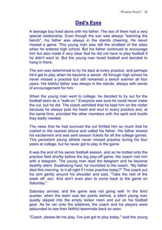“Wisdom Pearls” 24


                             Dad's Eyes
                             U




A teenage boy lived alone with his father. The two of them had a very
special relationship. Even though the son was always "warming the
bench", his father was always in the stands cheering. He never
missed a game. This young man was still the smallest of the class
when he entered high school. But his father continued to encourage
him but also made it very clear that he did not have to play football if
he didn't want to. But the young man loved football and decided to
hang in there.

The son was determined to try his best at every practice, and perhaps
he'd get to play when he became a senior. All through high school he
never missed a practice but still remained a bench warmer all four
years. His faithful father was always in the stands, always with words
of encouragement for him.

When the young man went to college, he decided to try out for the
football team as a "walk-on." Everyone was sure he could never make
the cut, but he did. The coach admitted that he kept him on the roster
because he always puts his heart and soul to every practice and, at
the same time, provided the other members with the spirit and hustle
they badly needed.

The news that he had survived the cut thrilled him so much that he
rushed to the nearest phone and called his father. His father shared
his excitement and was sent season tickets for all the college games.
This persistent young athlete never missed practice during his four
years at college, but he never got to play in the game.

It was the end of his senior football season, and as he trotted onto the
practice field shortly before the big play-off game, the coach met him
with a telegram. The young man read the telegram and he became
deathly silent. Swallowing hard, he mumbled to the coach, "My father
died this morning. Is it all right if I miss practice today?" The coach put
his arm gently around his shoulder and said, "Take the rest of the
week off, son. And don't even plan to come back to the game on
Saturday."

Saturday arrived, and the game was not going well. In the third
quarter, when the team was ten points behind, a silent young man
quietly slipped into the empty locker room and put on his football
gear. As he ran onto the sidelines, the coach and his players were
astounded to see their faithful teammate back so soon.

"Coach, please let me play. I've just got to play today," said the young
 