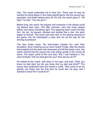 “Wisdom Pearls” 25


man. The coach pretended not to hear him. There was no way he
wanted his worst player in this close playoff game. But the young man
persisted, and finally feeling sorry for the kid, the coach gave in. "All
right," he said. "You can go in."

Before long, the coach, the players and everyone in the stands could
not believe their eyes. This little unknown, who had never played
before was doing everything right. The opposing team could not stop
him. He ran, he passed, blocked and tackled like a star. His team
began to triumph. The score was soon tied. In the closing seconds of
the game, this kid intercepted a pass and ran all the way for the
winning touchdown!

The fans broke loose. His teammates hoisted him onto their
shoulders. Such cheering you've never heard! Finally, after the stands
had emptied and the team had showered and left the locker room, the
coach noticed that the young man was sitting quietly in the corner all
alone. The coach came to him and said, "Kid, I can't believe it. You
were fantastic! Tell me what got into you? How did you do it?"

He looked at the coach, with tears in his eyes, and said, "Well, you
knew my dad died, but did you know that my dad was blind?" The
young man swallowed hard and forced a smile, "Dad came to all my
games, but today was the first time he could see me play, and I
wanted to show him I could do it!"
 