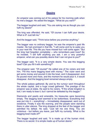 “Wisdom Pearls” 26


                               Desire
                               U




An emperor was coming out of his palace for his morning walk when
he met a beggar. He asked the beggar, "What do you want?"

The beggar laughed and said, "You are asking me as though you can
fulfil my desire!"

The king was offended. He said, "Of course I can fulfil your desire.
What is it? Just tell me."

And the beggar said, "Think twice before you promise anything."

The beggar was no ordinary beggar; he was the emperor’s past life
master. He had promised in that life, "I will come and try to wake you
in your next life. This life you have missed but I will come again." But
the king had forgotten completely -- who remembers past lives? So
he insisted, "I will fulfil anything you ask. I am a very powerful
emperor, what can you possibly desire that I can not give to you?"

The beggar said, "It is a very simple desire. You see this begging
bowl? Can you fill it with something?"

The emperor said, "Of course!" He called one of his viziers and told
him, "Fill this mans begging bowl with money." The vizier went and
got some money and poured it into the bowl, and it disappeared. And
he poured more and more, and the moment he would pour it, it would
disappear. And the begging bowl remained always empty.

The whole palace gathered. By and by the rumour went throughout
the whole capital, and a huge crowd gathered. The prestige of the
emperor was at stake. He said to his viziers, "If the whole kingdom is
lost, I am ready to lose it, but I cannot be defeated by this beggar."

Diamonds and pearls and emeralds, his treasuries were becoming
empty. The begging bowl seemed to be bottomless. Everything that
was put into it -- everything! -- Immediately disappeared, went out of
existence. Finally it was the evening, and the people were standing
there in utter silence. The king dropped at the feet of the beggar and
admitted his defeat. He said, "Just tell me one thing. You are
victorious - but before you leave, just fulfil my curiosity. What is the
begging bowl made of?"

The beggar laughed and said, "It is made up of the human mind.
There is no secret. It is simple made up of human desire."
 