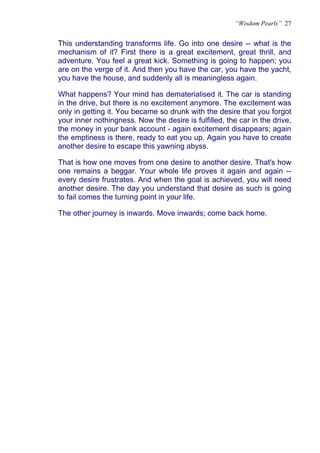 “Wisdom Pearls” 27


This understanding transforms life. Go into one desire -- what is the
mechanism of it? First there is a great excitement, great thrill, and
adventure. You feel a great kick. Something is going to happen; you
are on the verge of it. And then you have the car, you have the yacht,
you have the house, and suddenly all is meaningless again.

What happens? Your mind has dematerialised it. The car is standing
in the drive, but there is no excitement anymore. The excitement was
only in getting it. You became so drunk with the desire that you forgot
your inner nothingness. Now the desire is fulfilled, the car in the drive,
the money in your bank account - again excitement disappears; again
the emptiness is there, ready to eat you up. Again you have to create
another desire to escape this yawning abyss.

That is how one moves from one desire to another desire. That's how
one remains a beggar. Your whole life proves it again and again --
every desire frustrates. And when the goal is achieved, you will need
another desire. The day you understand that desire as such is going
to fail comes the turning point in your life.

The other journey is inwards. Move inwards; come back home.
 