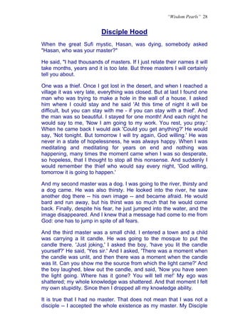 “Wisdom Pearls” 28


                          Disciple Hood
                          U




When the great Sufi mystic, Hasan, was dying, somebody asked
"Hasan, who was your master?"

He said, "I had thousands of masters. If I just relate their names it will
take months, years and it is too late. But three masters I will certainly
tell you about.

One was a thief. Once I got lost in the desert, and when I reached a
village it was very late, everything was closed. But at last I found one
man who was trying to make a hole in the wall of a house. I asked
him where I could stay and he said 'At this time of night it will be
difficult, but you can stay with me - if you can stay with a thief'. And
the man was so beautiful. I stayed for one month! And each night he
would say to me, 'Now I am going to my work. You rest, you pray.'
When he came back I would ask 'Could you get anything?' He would
say, 'Not tonight. But tomorrow I will try again, God willing.' He was
never in a state of hopelessness, he was always happy. When I was
meditating and meditating for years on end and nothing was
happening, many times the moment came when I was so desperate,
so hopeless, that I thought to stop all this nonsense. And suddenly I
would remember the thief who would say every night, 'God willing,
tomorrow it is going to happen.'

And my second master was a dog. I was going to the river, thirsty and
a dog came. He was also thirsty. He looked into the river, he saw
another dog there -- his own image -- and became afraid. He would
bard and run away, but his thirst was so much that he would come
back. Finally, despite his fear, he just jumped into the water, and the
image disappeared. And I knew that a message had come to me from
God: one has to jump in spite of all fears.

And the third master was a small child. I entered a town and a child
was carrying a lit candle. He was going to the mosque to put the
candle there. 'Just joking,' I asked the boy, 'have you lit the candle
yourself?' He said, 'Yes sir.' And I asked, 'There was a moment when
the candle was unlit, and then there was a moment when the candle
was lit. Can you show me the source from which the light came?' And
the boy laughed, blew out the candle, and said, 'Now you have seen
the light going. Where has it gone? You will tell me!' My ego was
shattered; my whole knowledge was shattered. And that moment I felt
my own stupidity. Since then I dropped all my knowledge ability.

It is true that I had no master. That does not mean that I was not a
disciple -- I accepted the whole existence as my master. My Disciple
 