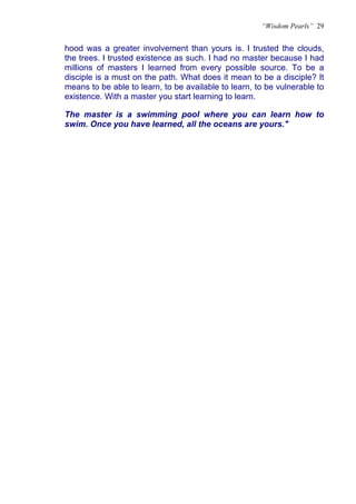 “Wisdom Pearls” 29


hood was a greater involvement than yours is. I trusted the clouds,
the trees. I trusted existence as such. I had no master because I had
millions of masters I learned from every possible source. To be a
disciple is a must on the path. What does it mean to be a disciple? It
means to be able to learn, to be available to learn, to be vulnerable to
existence. With a master you start learning to learn.

The master is a swimming pool where you can learn how to
swim. Once you have learned, all the oceans are yours."
 