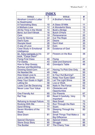 “Wisdom Pearls”   3


                             INDEX
                             U            U




           TITLE                 #              TITLE                #
Abraham Lincoln's Letter         7    A Brother's Hands              8
to Headmaster
A Fascinating Story              10   A Glass Of Milk               11
A Mothers Love                   12   A Wonderful Story             13
All the Time in the World        14   Build a Bridge
                                      T            T                15
Bend, but Don't Break            16   Butch O'Hare                  17
Care                             19   Perseverance                  20
Cure for Sorrow                  22   Cut The Rope                  23
Dad's Eyes                       24   Desire                        26
Disciple Hood                    28   Don't Wait                    30
A way of Love                    32   Ears                          33
Case Study in Emotional          35   Existence of God              36
Intelligence
Dr. Tony Campolo in his
U                    U           37   Flowers on the Bus            38
book, "Carpe Diem"
Flying First Class               40   Flying                        41
For Daddy                        43   Gold and Diamond              44
How to Stop Gossip,              45   Grandpa's Table               46
Rumour and Backbiting
Growing Good Corn                47   Having To Pick One Only       48
He Needed Me                     49   Help                          50
How Great Love Is                51   Is Your Hut Burning?          52
Just a Little Smile              53   Keep Your Eyes Open           54
Keep Your Goals in Sight         55   Let The Light Shine           56
Letting Go                       58   Live or Work                  59
Looks Can Be Deceiving           60   Nails In The Fence            62
Never Lose Your Value            63   Obstacles and                 64
                                      Opportunities
One Friendly Act                 65   Our Parents                   67
Rat Trap                         69   Read It Carefully, Very       70
                                      Important
Refusing to Accept Failure       72   Rest Smart                    73
Rocking With Me                  74   Run Through the Rain          75
Sand Writing                     77   Scars                         78
Seven Wonders of the             79   Sleeping Through the          80
World                                 Storm
Slow Down                        81   Small Things That Make a      82
                                      Big Difference
Special Olympics                 83   Special Orders                84
Stone Soup Story                 85   Struggle                      86
The Builder                      87   The Cherry Tree               88
 