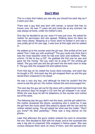 “Wisdom Pearls” 30


                             Don't Wait
                             U




This is a story that makes you see why you should live each day as if
it were your last...

There was a guy that was born with cancer, a cancer that has no
known cure. He was 17 years old and could die at any moment. He
was always at home, under his mother's care.

One day he decided to go out, even if it was just once. He asked his
mother for permission and she agreed. Walking down his block he
saw many stores. Stopping at a music store he looked in and saw a
very pretty girl of his own age, it was love at first sight and he walked
in.

He walked up to the counter were the girl was. She smiled at him and
asked "Can I help you with anything?" The guy could only think that it
was the most beautiful smile he had ever seen and stuttered, "Well,
ummm, I'd like to buy a CD". He grabbed the first one he saw and
gave her the money. "Do you want me to wrap it?" the smiling girl
asked. The guy said yes and the girl went into the back room to wrap
it. The guy took the wrapped CD and walked home.

From that day on he visited the music store everyday, and each day
he bought a CD. And each day the girl wrapped them up and the guy
stored them unopened in his closet.

He was a very shy boy, and although he tried he couldn't find the
nerve to ask the girl out. His mother noticed this and encouraged him.

The next day the guy set out for the store with a determined mind, like
the previous days he bought a CD and the girl wrapped it as usual.
While she was busy he left his telephone on the counter and rushed
out of the store.

The following day the guy didn't visit the store, and the girl called him.
His mother answered the phone, wondering who it could be. It was
the girl from the music store! She asked to speak with her son and his
mother started crying. The girl asked her what was the matter. "Don't
you know? He died yesterday." There was a long silence on the
phone...

Later that afternoon the guy's mother entered his room to remember
her son. She decided to start with his closet, and to her surprised she
saw a big pile of unopened CDs wrapped in festive paper. She was
curious because there were so many of them, and she opened one.
 