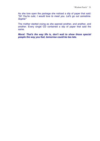 “Wisdom Pearls” 31


As she tore open the package she noticed a slip of paper that said:
"Hi! You're cute; I would love to meet you. Let's go out sometime.
Sophie"

The mother started crying as she opened another, and another, and
another. Every single CD contained a slip of paper that said the
same.

Moral: That's the way life is, don't wait to show those special
people the way you feel, tomorrow could be too late.
 