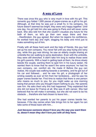 “Wisdom Pearls” 32


                          A way of Love
                          U




There was once this guy who is very much in love with his girl. This
romantic guy folded 1,000 pieces of paper-cranes as a gift to his girl.
Although, at that time he was just a small fry in his company, his
future doesn't seemed too bright, they were very happy together. Until
one day, his girl told him she was going to Paris and will never come
back. She also told him that she couldn’t visualize any future for the
both of them, so let's go their own ways there and then
...Heartbroken, the guy agreed. But when he regains his confidence,
he worked hard day and night, slogging his body and mind just to
make something out of him.

Finally with all these hard work and the help of friends, this guy had
set up his own company. You never fail until you stop trying one rainy
day, while this guy was driving; he saw an elderly couple sharing an
umbrella the rain walking to some destination. Even with the umbrella,
they were still drenched. It didn't take him long to realize those were
his girl's parents. With a heart in getting back at them, he drove slowly
beside the couple, wanting them to spot him in his luxury sedan. He
wanted them to know that he wasn't the same anymore; he had his
own company, car, comfort etc. He made it! Before the guy can
realize, the couple was walking towards a cemetery, and he got out of
his car and followed.... and he saw his girl, a photograph of her
smiling sweetly as ever at him from her tombstone... and he saw his
paper cranes beside her. Find time to realize that there is one person
who means so much to you; for you might wake up one morning
losing that person who you thought meant nothing to you. Her parents
saw him. He asks them why this had happened. They explained that
she did not leave for France at all. She was ill with cancer. She had
believed that he will make it someday, but she did not want to be his
obstacle ... therefore she had chosen to leave him...

She had wanted her parents to put his paper cranes beside her,
because, if the day comes when fate brings him to her again he can
take some of those back with him...

Just because someone doesn't love you the way you want them
to, doesn't mean they don't love you with all they have.
 