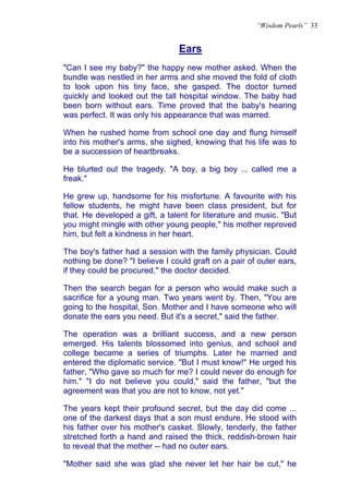 “Wisdom Pearls” 33


                                Ears
                                U




"Can I see my baby?" the happy new mother asked. When the
bundle was nestled in her arms and she moved the fold of cloth
to look upon his tiny face, she gasped. The doctor turned
quickly and looked out the tall hospital window. The baby had
been born without ears. Time proved that the baby's hearing
was perfect. It was only his appearance that was marred.

When he rushed home from school one day and flung himself
into his mother's arms, she sighed, knowing that his life was to
be a succession of heartbreaks.

He blurted out the tragedy. "A boy, a big boy ... called me a
freak."

He grew up, handsome for his misfortune. A favourite with his
fellow students, he might have been class president, but for
that. He developed a gift, a talent for literature and music. "But
you might mingle with other young people," his mother reproved
him, but felt a kindness in her heart.

The boy's father had a session with the family physician. Could
nothing be done? "I believe I could graft on a pair of outer ears,
if they could be procured," the doctor decided.

Then the search began for a person who would make such a
sacrifice for a young man. Two years went by. Then, "You are
going to the hospital, Son. Mother and I have someone who will
donate the ears you need. But it's a secret," said the father.

The operation was a brilliant success, and a new person
emerged. His talents blossomed into genius, and school and
college became a series of triumphs. Later he married and
entered the diplomatic service. "But I must know!" He urged his
father, "Who gave so much for me? I could never do enough for
him." "I do not believe you could," said the father, "but the
agreement was that you are not to know, not yet."

The years kept their profound secret, but the day did come ...
one of the darkest days that a son must endure. He stood with
his father over his mother's casket. Slowly, tenderly, the father
stretched forth a hand and raised the thick, reddish-brown hair
to reveal that the mother -- had no outer ears.

"Mother said she was glad she never let her hair be cut," he
 