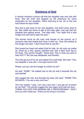 “Wisdom Pearls” 36


                       Existence of God
                       U




A woman received a phone call that her daughter was very sick with
fever. She left work and stopped by the pharmacy for some
medication for her daughter. When returning to her car to find she
had locked her keys inside.

She had to get home to her sick daughter, and didn't know what to
do. She called her home to talk to the baby sitter, and was told her
daughter was getting worse. The sitter said, "You might find a coat
hanger and use that to open the door."

The woman found an old rusty coat hanger on the ground, as if
someone else had locked their keys in their car. Then she looked at
the hanger and said, “I don't know how to use this."

She bowed her head and asked God for help. An old rusty car pulled
up, driven by a dirty, greasy, bearded man with a biker skull rag on
his head. The woman thought, "Great God. This is what you sent to
help me???" But she was desperate, and thankful.

The man got out of his car and asked if he could help. She said, "Yes,
my daughter is very sick. I must get home to her.

Please, can you use this hanger to unlock my car?

He said, "SURE." He walked over to the car and in seconds the car
was opened.

She hugged the man and through her tears she said,” THANK YOU
SO MUCH...You are a very nice man."

The man replied, "Lady, I am not a nice man. I just got out of prison
for car theft." The woman hugged the man again and cried out loud....
THANK YOU GOD FOR SENDING ME A PROFESSIONAL!" GOD I
love you and I need you. Thank you for living in my heart.
 