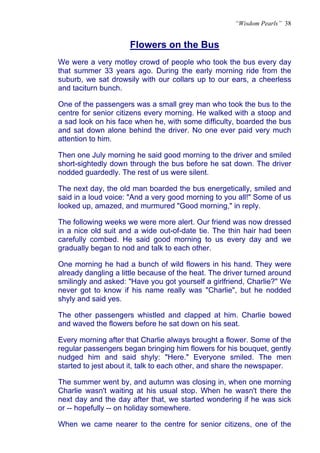 “Wisdom Pearls” 38


                     Flowers on the Bus
                     U




We were a very motley crowd of people who took the bus every day
that summer 33 years ago. During the early morning ride from the
suburb, we sat drowsily with our collars up to our ears, a cheerless
and taciturn bunch.

One of the passengers was a small grey man who took the bus to the
centre for senior citizens every morning. He walked with a stoop and
a sad look on his face when he, with some difficulty, boarded the bus
and sat down alone behind the driver. No one ever paid very much
attention to him.

Then one July morning he said good morning to the driver and smiled
short-sightedly down through the bus before he sat down. The driver
nodded guardedly. The rest of us were silent.

The next day, the old man boarded the bus energetically, smiled and
said in a loud voice: "And a very good morning to you all!" Some of us
looked up, amazed, and murmured "Good morning," in reply.

The following weeks we were more alert. Our friend was now dressed
in a nice old suit and a wide out-of-date tie. The thin hair had been
carefully combed. He said good morning to us every day and we
gradually began to nod and talk to each other.

One morning he had a bunch of wild flowers in his hand. They were
already dangling a little because of the heat. The driver turned around
smilingly and asked: "Have you got yourself a girlfriend, Charlie?" We
never got to know if his name really was "Charlie", but he nodded
shyly and said yes.

The other passengers whistled and clapped at him. Charlie bowed
and waved the flowers before he sat down on his seat.

Every morning after that Charlie always brought a flower. Some of the
regular passengers began bringing him flowers for his bouquet, gently
nudged him and said shyly: "Here." Everyone smiled. The men
started to jest about it, talk to each other, and share the newspaper.

The summer went by, and autumn was closing in, when one morning
Charlie wasn't waiting at his usual stop. When he wasn't there the
next day and the day after that, we started wondering if he was sick
or -- hopefully -- on holiday somewhere.

When we came nearer to the centre for senior citizens, one of the
 