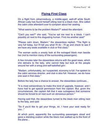 “Wisdom Pearls” 40


                         Flying First Class
                         U




On a flight from Johannesburg, a middle-aged, well-off white South
African Lady has found herself sitting next to a black man. She called
the cabin crew attendant over to complain about her seating.

"What seems to be the problem Madam?" asked the attendant.

"Can't you see?" she said, "You've sat me next to a black. I can't
possibly sit next to this disgusting human. Find me another seat!"

"Please calm down, Madam." the stewardess replied. "The flight is
very full today, but I'll tell you what I'll do - I'll go and check to see if
we have any seats available in club or first class."

The woman cocks a snooty look at the outraged black man beside
her (not to mention many of the surrounding passengers).

A few minutes later the stewardess returns with the good news, which
she delivers to the lady, who cannot help but look at the people
around her with a smug and self-satisfied grin:

"Madam, unfortunately, as I suspected, economy is full. I've spoken to
the cabin services director, and club is also full. However, we do have
one seat in first class."

Before the lady has a chance to answer, the stewardess continues...

"It is most extraordinary to make this kind of upgrade, however, and I
have had to get special permission from the captain. But, given the
circumstances, the captain felt that it was outrageous that someone
should be forced to sit next such an obnoxious person."

Having said that, the stewardess turned to the black man sitting next
to the lady, and said:

"So if you'd like to get your things, sir, I have your seat ready for
you..."

At which point, apparently the surrounding passengers stood and
gave a standing ovation while the black man walked up to the front of
the plane...
 
