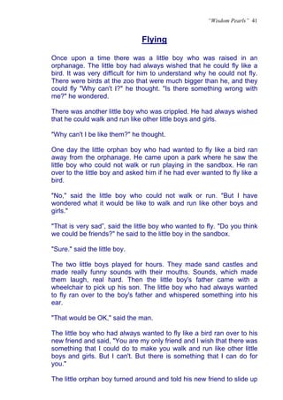 “Wisdom Pearls” 41


                               Flying
                               U




Once upon a time there was a little boy who was raised in an
orphanage. The little boy had always wished that he could fly like a
bird. It was very difficult for him to understand why he could not fly.
There were birds at the zoo that were much bigger than he, and they
could fly "Why can't I?" he thought. "Is there something wrong with
me?" he wondered.

There was another little boy who was crippled. He had always wished
that he could walk and run like other little boys and girls.

"Why can't I be like them?" he thought.

One day the little orphan boy who had wanted to fly like a bird ran
away from the orphanage. He came upon a park where he saw the
little boy who could not walk or run playing in the sandbox. He ran
over to the little boy and asked him if he had ever wanted to fly like a
bird.

"No," said the little boy who could not walk or run. "But I have
wondered what it would be like to walk and run like other boys and
girls."

"That is very sad”, said the little boy who wanted to fly. "Do you think
we could be friends?" he said to the little boy in the sandbox.

"Sure." said the little boy.

The two little boys played for hours. They made sand castles and
made really funny sounds with their mouths. Sounds, which made
them laugh, real hard. Then the little boy's father came with a
wheelchair to pick up his son. The little boy who had always wanted
to fly ran over to the boy's father and whispered something into his
ear.

"That would be OK," said the man.

The little boy who had always wanted to fly like a bird ran over to his
new friend and said, "You are my only friend and I wish that there was
something that I could do to make you walk and run like other little
boys and girls. But I can't. But there is something that I can do for
you."

The little orphan boy turned around and told his new friend to slide up
 
