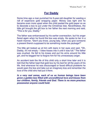 “Wisdom Pearls” 43


                              For Daddy
                              U




Some time ago a man punished his 5-year-old daughter for wasting a
roll of expensive gold wrapping paper. Money was tight and he
became even more upset when the child pasted the gold paper so as
to decorate a box to put under the Christmas tree. Nevertheless, the
little girl brought the gift box to her father the next morning and said,
"This is for you, Daddy."

The father was embarrassed by his earlier overreaction, but his anger
flared again when he found the box was empty. He spoke to her in a
harsh manner, "Don't you know, young lady, when you give someone
a present there's supposed to be something inside the package?"

The little girl looked up at him with tears in her eyes and said, "Oh,
Daddy, it's not empty - I blew kisses into it until it was full." The father
was crushed. He fell to his knees and put his arms around his little
girl, and he begged her to forgive him for his unnecessary anger.

An accident took the life of this child only a short time later and it is
told that the father kept that gold box by his bed for all the years of his
life. And whenever he was discouraged or faced difficult problems he
would open the box and take out an imaginary kiss and remember the
love of the child who had put it there.

In a very real sense, each of us as human beings have been
given a golden box filled with unconditional love and kisses from
our children, family, friends and God. There is no more precious
possession anyone could hold.
 