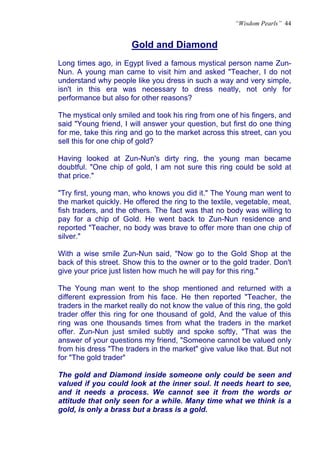 “Wisdom Pearls” 44


                       Gold and Diamond
                       U




Long times ago, in Egypt lived a famous mystical person name Zun-
Nun. A young man came to visit him and asked "Teacher, I do not
understand why people like you dress in such a way and very simple,
isn't in this era was necessary to dress neatly, not only for
performance but also for other reasons?

The mystical only smiled and took his ring from one of his fingers, and
said "Young friend, I will answer your question, but first do one thing
for me, take this ring and go to the market across this street, can you
sell this for one chip of gold?

Having looked at Zun-Nun's dirty ring, the young man became
doubtful. "One chip of gold, I am not sure this ring could be sold at
that price."

"Try first, young man, who knows you did it." The Young man went to
the market quickly. He offered the ring to the textile, vegetable, meat,
fish traders, and the others. The fact was that no body was willing to
pay for a chip of Gold. He went back to Zun-Nun residence and
reported "Teacher, no body was brave to offer more than one chip of
silver."

With a wise smile Zun-Nun said, "Now go to the Gold Shop at the
back of this street. Show this to the owner or to the gold trader. Don't
give your price just listen how much he will pay for this ring."

The Young man went to the shop mentioned and returned with a
different expression from his face. He then reported "Teacher, the
traders in the market really do not know the value of this ring, the gold
trader offer this ring for one thousand of gold, And the value of this
ring was one thousands times from what the traders in the market
offer. Zun-Nun just smiled subtly and spoke softly, "That was the
answer of your questions my friend, "Someone cannot be valued only
from his dress "The traders in the market" give value like that. But not
for "The gold trader"

The gold and Diamond inside someone only could be seen and
valued if you could look at the inner soul. It needs heart to see,
and it needs a process. We cannot see it from the words or
attitude that only seen for a while. Many time what we think is a
gold, is only a brass but a brass is a gold.
 