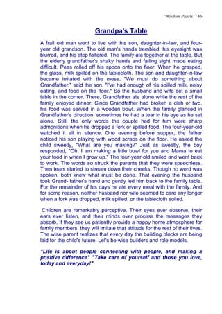 “Wisdom Pearls” 46


                         Grandpa's Table
                         U                        U




A frail old man went to live with his son, daughter-in-law, and four-
year old grandson. The old man's hands trembled, his eyesight was
blurred, and his step faltered. The family ate together at the table. But
the elderly grandfather's shaky hands and failing sight made eating
difficult. Peas rolled off his spoon onto the floor. When he grasped,
the glass, milk spilled on the tablecloth. The son and daughter-in-law
became irritated with the mess. "We must do something about
Grandfather," said the son. "I've had enough of his spilled milk, noisy
eating, and food on the floor." So the husband and wife set a small
table in the corner. There, Grandfather ate alone while the rest of the
family enjoyed dinner. Since Grandfather had broken a dish or two,
his food was served in a wooden bowl. When the family glanced in
Grandfather's direction, sometimes he had a tear in his eye as he sat
alone. Still, the only words the couple had for him were sharp
admonitions when he dropped a fork or spilled food. The four-year-old
watched it all in silence. One evening before supper, the father
noticed his son playing with wood scraps on the floor. He asked the
child sweetly, "What are you making?" Just as sweetly, the boy
responded, "Oh, I am making a little bowl for you and Mama to eat
your food in when I grow up." The four-year-old smiled and went back
to work. The words so struck the parents that they were speechless.
Then tears started to stream down their cheeks. Though no word was
spoken, both knew what must be done. That evening the husband
took Grand- father's hand and gently led him back to the family table.
For the remainder of his days he ate every meal with the family. And
for some reason, neither husband nor wife seemed to care any longer
when a fork was dropped, milk spilled, or the tablecloth soiled.

 Children are remarkably perceptive. Their eyes ever observe, their
ears ever listen, and their minds ever process the messages they
absorb. If they see us patiently provide a happy home atmosphere for
family members, they will imitate that attitude for the rest of their lives.
The wise parent realizes that every day the building blocks are being
laid for the child's future. Let's be wise builders and role models.

"Life is about people connecting with people, and making a
positive difference" "Take care of yourself and those you love,
today and everyday!"
 