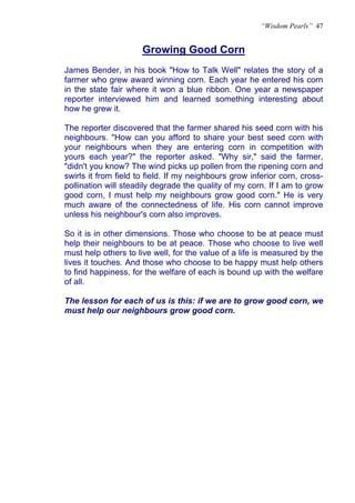 “Wisdom Pearls” 47


                      Growing Good Corn
                      U




James Bender, in his book "How to Talk Well" relates the story of a
farmer who grew award winning corn. Each year he entered his corn
in the state fair where it won a blue ribbon. One year a newspaper
reporter interviewed him and learned something interesting about
how he grew it.

The reporter discovered that the farmer shared his seed corn with his
neighbours. "How can you afford to share your best seed corn with
your neighbours when they are entering corn in competition with
yours each year?" the reporter asked. "Why sir," said the farmer,
"didn't you know? The wind picks up pollen from the ripening corn and
swirls it from field to field. If my neighbours grow inferior corn, cross-
pollination will steadily degrade the quality of my corn. If I am to grow
good corn, I must help my neighbours grow good corn." He is very
much aware of the connectedness of life. His corn cannot improve
unless his neighbour's corn also improves.

So it is in other dimensions. Those who choose to be at peace must
help their neighbours to be at peace. Those who choose to live well
must help others to live well, for the value of a life is measured by the
lives it touches. And those who choose to be happy must help others
to find happiness, for the welfare of each is bound up with the welfare
of all.

The lesson for each of us is this: if we are to grow good corn, we
must help our neighbours grow good corn.
 
