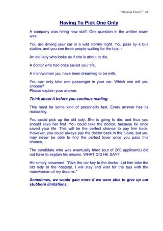 “Wisdom Pearls” 48


                  Having To Pick One Only
                  U




A company was hiring new staff. One question in the written exam
was:

You are driving your car in a wild stormy night. You pass by a bus
station, and you see three people waiting for the bus: -

An old lady who looks as if she is about to die,

A doctor who had once saved your life,

A man/woman you have been dreaming to be with.

You can only take one passenger in your car. Which one will you
choose?
Please explain your answer.

Think about it before you continue reading.

This must be some kind of personality test. Every answer has its
reasoning.

You could pick up the old lady. She is going to die, and thus you
should save her first. You could take the doctor, because he once
saved your life. This will be the perfect chance to pay him back.
However, you could always pay the doctor back in the future, but you
may never be able to find the perfect lover once you pass this
chance.

The candidate who was eventually hired (out of 200 applicants) did
not have to explain his answer. WHAT DID HE SAY?

He simply answered: "Give the car key to the doctor. Let him take the
old lady to the hospital. I will stay and wait for the bus with the
man/woman of my dreams."

Sometimes, we would gain more if we were able to give up our
stubborn limitations.
 