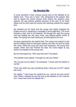 “Wisdom Pearls” 49


                         He Needed Me
                         U




A nurse escorted a tired, anxious young man to the bedside of an
elderly man. "Your son is here," she whispered to the patient. She
had to repeat the words several times before the patient's eyes
opened. He was heavily sedated because of the pain of his heart
attack and he dimly saw the young man standing outside the oxygen
tent.

He reached out his hand and the young man tightly wrapped his
fingers around it, squeezing a message of encouragement. The nurse
brought a chair next to the bedside. All through the night the young
man sat holding the old mans hand, and offering gentle words of
hope. The dying man said nothing as he held tightly to his son.

As dawn approached, the patient died. The young man placed on the
bed the lifeless hand he had been holding, and then he went to notify
the nurse. While the nurse did what was necessary, the young man
waited. When she had finished her task, the nurse began to say
words of sympathy to the young man.

But he interrupted her. "Who was that man?" He asked.

The startled nurse replied, "I thought he was your father."

"No, he was not my father," he answered. "I never saw him before in
my life."

"Then why didn't you say something when I took you to him?" asked
the nurse.

He replied, "I also knew he needed his son, and his son just wasn't
here. When I realized he was too sick to tell whether or not I was his
son, I knew how much he needed me..."
 