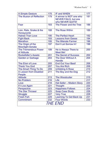 “Wisdom Pearls”   5


A Simple Gesture             175   IF and WHEN                    177
The Illusion of Reflection   179   A winner is NOT one who        181
                                   NEVER FAILS, but one
                                   who NEVER QUITS!
Fear                         183   The Flower and the Tree        186

Lion, Rats, Snake & the      188   The Rose Within                189
Honeycomb
Hatred Than Love             190   The Perfect Heart              192
Fight Back                   193   Lessons from Geese             194
Marathon                     195   The Illiterate Farmer          196
The Origin of the            197   Don’t Let Sorrow In!           198
Moonlight Sonata
The Tremendous Power         199   He is Always There to          200
of Attitude                        Meet Me!
Rockefeller’s Assets         201   The Secret of Success          202
Garden or Garbage            203   The Door Without A             204
                                   Handle
The Elixir of Love           205   End Out Your Best!             206
Thank You God                207   You Are Rich                   208
The Smart Thing To Do        209   Unfolding A Rose               210
A Lesson from Disabled       211   The Boy and the Dog            212
People
Attitude                     213   The Woodcutter                 215
No Problem                   216   Life                           217
Love                         218   Hat Seller – Modern Story      220
If I Live Again              221   Thought                        222
Perspective                  223   Happiness Follows              224
The Star Thrower             225   Soap Case Study                226
Struggle                     227   Very True                      228
Fresh Fish                   229   Learning To Get Back Up        231
Commitment                   232   Four Words                     233
                             THE END
 